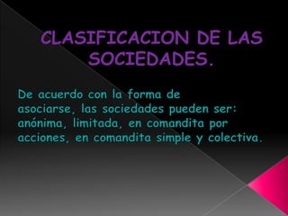 CLASIFICACION DE LAS SOCIEDADES.De acuerdo con la forma de asociarse, las sociedades pueden ser: anónima, limitada, en comandita por acciones, en comandita simple y colectiva.
