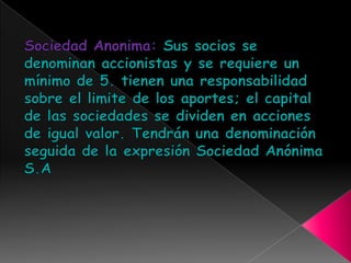 Sociedad Anonima: Sus socios se denominan accionistas y se requiere un mínimo de 5. tienen una responsabilidad sobre el limite de los aportes; el capital de las sociedades se dividen en acciones de igual valor. Tendrán una denominación seguida de la expresión Sociedad Anónima S.A