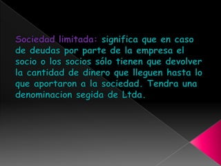 Sociedad limitada: significa que en caso de deudas por parte de la empresa el socio o los socios sólo tienen que devolver la cantidad de dinero que lleguen hasta lo que aportaron a la sociedad. Tendra una denominacionsegida de Ltda.