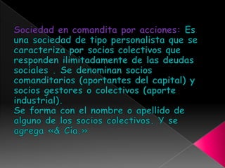 Sociedad en comandita por acciones: Es una sociedad de tipo personalista que se caracteriza por socios colectivos que responden ilimitadamente de las deudas sociales . Se denominan socios comanditarios (aportantes del capital) y socios gestores o colectivos (aporte industrial).Se forma con el nombre o apellido de alguno de los socios colectivos. Y se agrega «& Cía.»