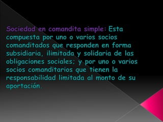 Sociedad en comandita simple: Estacompuesta por uno o varios socios comanditados que responden en forma subsidiaria, ilimitada y solidaria de las obligaciones sociales; y por uno o varios socios comanditarios que tienen la responsabilidad limitada al monto de su aportación. 