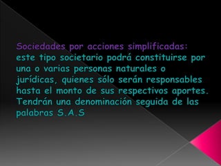 Sociedades por acciones simplificadas: este tipo societario podrá constituirse por una o varias personas naturales o jurídicas, quienes sólo serán responsables hasta el monto de sus respectivos aportes. Tendrán una denominación seguida de las palabras S.A.S 