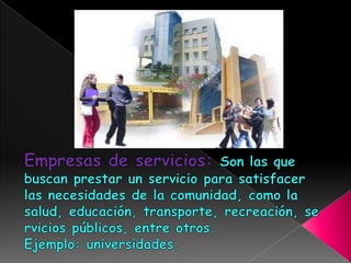 Empresas de servicios: Son las que buscan prestar un servicio para satisfacer las necesidades de la comunidad, como la salud, educación, transporte, recreación, servicios públicos, entre otros.Ejemplo: universidades.