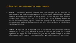 ¿QUÉ HACEMOS SI DESCUBRIMOS QUE SOMOS ZOMBIES?
1. Pivotar: La opción más deseable sin duda, pero antes de optar por ella debemos ser
conscientes de dos prerrequisitos importantes: tener dinero suficiente para aguantar
mientras rediseñamos el modelo, y que el propio modelo no tenga una debilidad
inherente que impida su éxito. En caso de optar por pivotar debemos abordar un
proceso de reinvención de nuestro modelo de negocio, ya sea a través del uso de
nuevos canales, readaptando la propuesta de valor o innovando en la estrategia de
ingresos, por ejemplo.
2. “Matar” la empresa: En el caso de que el negocio no sea rescatable debemos
mantenernos firmes, mirar adelante y tomar la decisión de cerrar la empresa,
adoptando un punto de vista constructivo… ya que sin duda durante la aventura
habremos aprendido mucho, y mejor acabar ahora que matar in extremis la empresa.
 