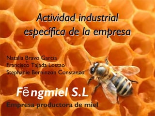 Actividad industrial
      específica de la empresa

Natalia Bravo García
Francisco Tajada Lostao
Stephanie Berninzon Constanzo


   Fē ngmiel S.L
Empresa productora de miel
 