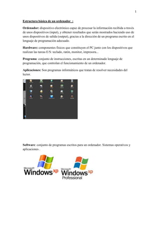 1

Estructura básica de un ordenador_:
Ordenador: dispositivo electrónico capaz de procesar la información recibida a través
de unos dispositivos (input), y obtener resultados que serán mostrados haciendo uso de
unos dispositivos de salida (output), gracias a la dirección de un programa escrito en el
lenguaje de programación adecuado.
Hardware: componentes físicos que constituyen el PC junto con los dispositivos que
realizan las tareas E/S: teclado, ratón, monitor, impresora...
Programa: conjunto de instrucciones, escritas en un determinado lenguaje de
programación, que controlan el funcionamiento de un ordenador.
Aplicaciones: Son programas informáticos que tratan de resolver necesidades del
lector.

Software: conjunto de programas escritos para un ordenador. Sistemas operativos y
aplicaciones .

 