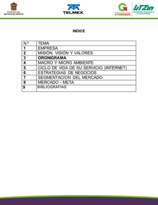 INDICE
N.º TEMA
1 EMPRESA
2 MISIÓN, VISIÓN Y VALORES
3 ORGNIGRAMA
4 MACRO Y MICRO AMBIENTE
5 CICLO DE VIDA DE SU SERVICIO (INTERNET)
6 ESTRATEGIAS DE NEGOCIOS
7 SEGMENTACION DEL MERCADO
8 MERCADO - META
9 BIBLIOGRAFIAS
 