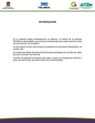 INTRODUCCION
En el siguiente trabajo presentaremos la evolución, la historia de la empresa
TELMEX se desarrollarán sus principios empresariales para saber qué forma tiene
de comunicación con el público.
La cual adquirió mucho éxito porque es poseedora de casi toda la infraestructura en
nuestro país.
En el siguiente trabajo describiremos las diversas estrategias de mercado que utiliza
para dar a conocer sus servicios.
También se segmento el mercado para saber a quién van dirigidos sus servicios y
tener una idea mucho más clara sobre como comercializarlo.
 