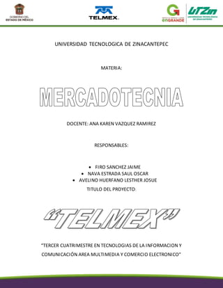 UNIVERSIDAD TECNOLOGICA DE ZINACANTEPEC
MATERIA:
DOCENTE: ANA KAREN VAZQUEZ RAMIREZ
RESPONSABLES:
 FIRO SANCHEZ JAIME
 NAVA ESTRADA SAUL OSCAR
 AVELINO HUERFANO LESTHER JOSUE
TITULO DEL PROYECTO:
“TERCER CUATRIMESTRE EN TECNOLOGIAS DE LA INFORMACION Y
COMUNICACIÓN AREA MULTIMEDIA Y COMERCIO ELECTRONICO”
 