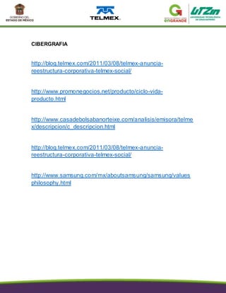 CIBERGRAFIA
http://blog.telmex.com/2011/03/08/telmex-anuncia-
reestructura-corporativa-telmex-social/
http://www.promonegocios.net/producto/ciclo-vida-
producto.html
http://www.casadebolsabanorteixe.com/analisis/emisora/telme
x/descripcion/c_descripcion.html
http://blog.telmex.com/2011/03/08/telmex-anuncia-
reestructura-corporativa-telmex-social/
http://www.samsung.com/mx/aboutsamsung/samsung/values
philosophy.html
 