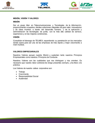 MISIÓN, VISIÓN Y VALORES
MISIÓN
Ser un grupo líder en Telecomunicaciones y Tecnologías de la Información,
proporcionando a nuestros clientes soluciones integrales de gran valor, innovadoras
y de clase mundial, a través del desarrollo humano, y de la aplicación y
administración de tecnologías de punta, con la más alta calidad de servicio,
experiencia y en las mejores condiciones.
VISIÓN
Consolidar el liderazgo de TELMEX, expandiendo su penetración en los mercados
donde opera para ser una de las empresas de más rápido y mejor crecimiento a
nivel mundial.
VALORES EMPRESARIALES
Nuestros Valores apoyan nuestra Misión y sustentan tanto nuestros Principios
Empresariales como nuestros Principios de Conducta.
Nuestros Valores son las cualidades que nos distinguen y nos orientan. Es
necesario que nuestra labor cotidiana los tenga presentes siempre, y los lleve a la
práctica.
Los Valores de nuestra cultura corporativa son:
 Trabajo
 Crecimiento
 Responsabilidad Social
 Austeridad
 