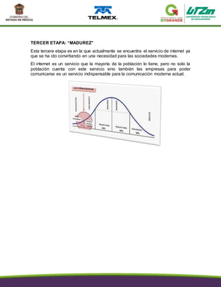 TERCER ETAPA: “MADUREZ”
Esta tercera etapa es en la que actualmente se encuentra el servicio de internet ya
que se ha ido convirtiendo en una necesidad para las sociedades modernas.
El internet es un servicio que la mayoría de la población lo tiene, pero no solo la
población cuenta con este servicio sino también las empresas para poder
comunicarse es un servicio indispensable para la comunicación moderna actual.
 