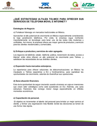 ¿QUÉ ESTRATEGIAS ULTILIZA TELMEX PARA OFRECER SUS
SERVICIOS DE TELEFONIA MOVIL E INTERNET?
Estrategias de Negocio
a) Fortalecer liderazgo en mercados tradicionales en México.
Aprovechar el alto potencial de crecimiento en México especialmente considerando
la baja penetración telefónica. Por ende, la empresa sigue invirtiendo
importantemente en tecnología para tener una de las redes más modernas y
confiables. Así mismo, la empresa ofrece una mayor gama de productos y servicios
para los clientes residenciales y comerciales.
b) Enfoque a productos y servicios de valor agregado.
Los negocios de telefonía celular, telefonía pública, transmisión de datos, acceso a
Internet entre otros ofrecen un alto potencial de crecimiento para Telmex, y
satisfacen las necesidades de sus distintos clientes.
c) Expansión hacia mercados extranjeros.
La experiencia para ofrecer soluciones de telecomunicaciones en México ha
impulsado a Telmex expandirse a EU y Centroamérica, para capitalizar las
oportunidades de crecimiento, además de diversificar sus operaciones.
d) Sana situación financiera.
Esto da la oportunidad de seguir creciendo usando el exceso en caja en inversiones
que crean valor estratégico como está sucediendo en EU. Además, una sana
estructura financiera trae consigo menor riesgo especialmente en difíciles
momentos económicos.
e) Capacitación de personal.
El objetivo es incrementar el talento del personal para brindar un mejor servicio al
cliente, y formar una organización más flexible donde las decisiones se tomen de
una forma más rápida.
 
