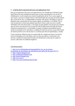 C.- ¿Cuál ha sido la experiencia del curso en la aplicación de Tics?
Para mí la experiencia del curso en la aplicación de Tics dictado por el Profesor Jorge
Israel Russo fue muy satisfactorio puesto que yo junto con pertenecer a la era de la
Globalización me eh tomado muy enserio la aplicación de las Tics y estoy segura de
que el país y aun mas el mundo entero a sido beneficiado por esta gran invención puesto
que, el uso de las Tics, es indispensable en nuestra vida social y de trabajo ya que nos
permiten estar comunicados de una manera rápida vía telefónica o vía Online. Por lo
cual las personas se tienen que preparar para hacer frente a todo este nuevo mundo
informático del cual somos parte, y esto llega en gran medida a los jóvenes que estamos
muy de cerca con esta nueva era, ya que día a día se habla acerca de todas las nuevas
formas de comunicación; y es ahí donde se expone el impacto trascendental que ha
tenido la tecnología en la vida diaria y cotidiana de todos los jóvenes ya que intervienen
de manera positiva en la vida de éstos si se utilizan para fines de aprendizaje y estudio.
Como conclusión, debemos tener en cuenta todas las ventajas que tiene el uso de las
nuevas tecnologías en la vida diaria y por eso, hay que educar y concienciar a los
jóvenes a usarlas de manera positiva para sus formaciones y para que no caigan en
excesos, adicciones ni conductas negativas.



Link Relacionados:
1.- http://www.wikilearning.com/monografia/las_tics_en_las_pymes-
la_demanda_de_tecnologias_de_informacion_por_parte_de_las_pym/14117-2
2.- http://viajetics.blogspot.com
3.- http://webquestjir.blogspot.com
4.- http://kmtics.blogspot.com
5.- http://www.ine.cl
6.- http://www.acti.cl/publicaciones/tic.htm
 