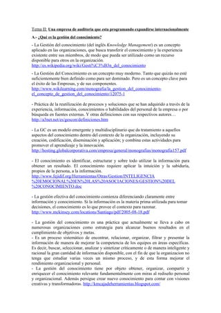 Tema II: Una empresa de auditoria que esta programando expandirse internacionalmente
A.- ¿Qué es la gestión del conocimiento?
- La Gestión del conocimiento (del inglés Knowledge Management) es un concepto
aplicado en las organizaciones, que busca transferir el conocimiento y la experiencia
existente entre sus miembros, de modo que pueda ser utilizado como un recurso
disponible para otros en la organización.
http://es.wikipedia.org/wiki/Gesti%C3%B3n_del_conocimiento
- La Gestión del Conocimiento es un concepto muy moderno. Tanto que quizás no esté
suficientemente bien definido como para ser dominado. Pero es un concepto clave para
el éxito de las Empresas, y de sus componentes.
http://www.wikilearning.com/monografia/la_gestion_del_conocimiento-
el_concepto_de_gestion_del_conocimiento/12075-1

- Práctica de la reutilización de procesos y soluciones que se han adquirido a través de la
experiencia, información, conocimientos o habilidades del personal de la empresa o por
búsqueda en fuentes externas. Y otras definiciones con sus respectivos autores…
http://a3net.net/es/gescon/definiciones.htm

- La GC es un modelo emergente y multidisciplinario que da tratamiento a aquellos
aspectos del conocimiento dentro del contexto de la organización, incluyendo su
creación, codificación, diseminación y aplicación; y combina estas actividades para
promover el aprendizaje y la innovación.
http://hosting.globalcorporativa.com/empresa/general/monografias/monografía157.pdf

- El conocimiento es identificar, estructurar y sobre todo utilizar la información para
obtener un resultado. El conocimiento requiere aplicar la intuición y la sabiduría,
propios de la persona, a la información.
http://www.fejidif.org/Herramientas/Otras/Gestion/INTELIGENCIA
%20EMOCIONAL%20EN%20LAS%20ASOCIACIONES/GESTION%20DEL
%20CONOCIMIENTO.doc

- La gestión efectiva del conocimiento comienza diferenciando claramente entre
información y conocimiento. Si la información es la materia prima utilizada para tomar
decisiones, el conocimiento es lo que provee el contexto para razonar.
http://www.mckinsey.com/locations/Santiago/pdf/2005-08-18.pdf

- La gestión del conocimiento es una práctica que actualmente se lleva a cabo en
numerosas organizaciones como estrategia para alcanzar buenos resultados en el
cumplimiento de objetivos y metas.
- Es un proceso sistemático de encontrar, relacionar, organizar, filtrar y presentar la
información de manera de mejorar la competencia de los equipos en áreas específicas.
Es decir, buscar, seleccionar, analizar y sintetizar críticamente o de manera inteligente y
racional la gran cantidad de información disponible, con el fin de que la organizacion no
tenga que estudiar varias veces un mismo proceso, y de esta forma mejorar el
rendimiento organizacional y personal.
- La gestión del conocimiento tiene por objeto obtener, organizar, compartir y
enriquecer el conocimiento relevante fundamentalmente con miras al rediseño personal
y organizacional. Además persigue crear nuevo conocimiento para contar con visiones
creativas y transformadoras. http://kmcajadeherramientas.blogspot.com/
 