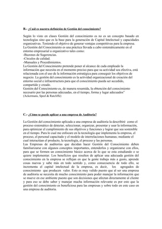 B.- ¿Cuál es nuestra definición de Gestión del conocimiento?

Según lo visto en clases Gestión del conocimiento es no es un concepto basado en
tecnologías sino que es la base para la generación de Capital Intelectual y capacidades
organizativas. Teniendo el objetivo de generar ventajas competitivas para la empresa.
La Gestión del Conocimiento es una práctica llevada a cabo sistemáticamente en el
entorno empresarial u organizativo tales como:
-Buzones de Sugerencias.
-Círculos de calidad.
-Manuales y Procedimientos.
La Gestión del Conocimiento pretende poner al alcance de cada empleado la
información que necesita en el momento preciso para que su actividad sea efectiva, está
relacionada con el uso de la información estratégica para conseguir los objetivos de
negocio. La gestión del conocimiento es la actividad organizacional de creación del
entorno social e infraestructura para que el conocimiento pueda ser accedido,
compartido y creado.
Gestión del Conocimiento es, de manera resumida, la obtención del conocimiento
necesario por las personas adecuadas, en el tiempo, forma y lugar adecuados”
(Ackermans, Speel & Ratcliffe)




C.- ¿Cómo se puede aplicar a una empresa de Auditoria?

La Gestión del conocimiento aplicada a una empresa de auditoria la describiré como el
proceso sistemático de detectar, seleccionar, organizar, presentar y usar la información,
para optimizar el cumplimiento de sus objetivos y funciones y lograr que sea sostenible
en el tiempo. Para lo cual me enfocare en la tecnología que implementa la empresa, el
proceso, el personal capacitado y el modelo de interrelaciones humanas; mediante el
cual interactúan el producto, la tecnología, el proceso y las personas.
Las Empresas de auditorias que decidan hacer Gestión del Conocimiento deben
familiarizarse con algunos conceptos importantes, entenderlos y organizarse con ellos,
para que se formen un conocimiento básico acerca de lo que se esta estudiando o se
quiere implementar. Los beneficios que resulten de aplicar una adecuada gestión del
conocimiento en la empresa se reflejan en que la gente trabaja más a gusto, aprende
cosas nuevas y sabe más en todo sentido y, como consecuencia de todo ello, se
incrementa el capital intelectual de la empresa, es decir, los agregados de
conocimiento que producen valor. Esto es muy valido puesto que al ser una empresa
de auditoria se necesita de mucho conocimiento para poder manejar la información que
se mueve en ese ambiente puesto que son decisiones que afectan directamente al cliente
y para eso se debe saber y manejar mucha información relevante es por esto que la
gestión del conocimiento es beneficiosa para las empresas y sobre todo en este caso en
una empresa de auditoria.
 