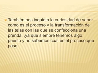 También nos inquieto la curiosidad de saber
como es el proceso y la transformación de
las telas con las que se confecciona una
prenda ,ya que siempre tenemos algo
puesto y no sabemos cual es el proceso que
paso
 