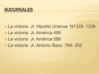 SUCURSALES
 La victoria Jr. Hipolito Unanue N1335- 1339
 La victoria Jr. América 499
 La victoria Jr. América 588
 La victoria Jr. Antonio Bazo 766- 202
 