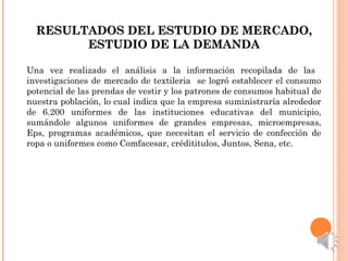 RESULTADOS DEL ESTUDIO DE MERCADO,RESULTADOS DEL ESTUDIO DE MERCADO,
ESTUDIO DE LA DEMANDAESTUDIO DE LA DEMANDA
Una vez realizado el análisis a la información recopilada de las
investigaciones de mercado de textileria se logró establecer el consumo
potencial de las prendas de vestir y los patrones de consumos habitual de
nuestra población, lo cual indica que la empresa suministraría alrededor
de 6.200 uniformes de las instituciones educativas del municipio,
sumándole algunos uniformes de grandes empresas, microempresas,
Eps, programas académicos, que necesitan el servicio de confección de
ropa o uniformes como Comfacesar, crédititulos, Juntos, Sena, etc.
 