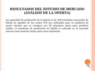 RESULTADOS DEL ESTUDIO DE MERCADORESULTADOS DEL ESTUDIO DE MERCADO
(ANÁLISIS DE LA OFERTA)(ANÁLISIS DE LA OFERTA)
La capacidad de producción de la planta es de 450 toneladas mensuales de
hilado de algodón de las cuales 370 son utilizados para la tejeduría de
punto circular que se consigue con 38 máquinas aptas para producir
tejidos, el excedente de producción de hilado es colocado en el mercado
interno como materia prima para otras tejedurías
 