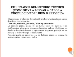 RESULTADOS DEL ESTUDIO TÉCNICORESULTADOS DEL ESTUDIO TÉCNICO
(CÓMO SE VA A LLEVAR A CABO LA(CÓMO SE VA A LLEVAR A CABO LA
PRODUCCIÓN DEL BIEN O SERVICIO)PRODUCCIÓN DEL BIEN O SERVICIO)
El proceso de producción de un textil involucra varias etapas que se
describen a continuación.
Cardado, estirado, peinado, hilado y enconado
La materia prima (pacas de las fibras tanto de algodón como
sintéticas) se alimenta a máquinas llamadas pick-up (abridoras) en
donde se limpia de basura o alguna otra impureza que esté en las
pacas y al mismo tiempo se desmenuza.
Posteriormente se introduce en los batanes donde se mezcla la
materia prima para formar rollos.
 