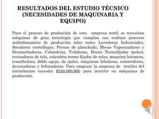 RESULTADOS DEL ESTUDIO TÉCNICORESULTADOS DEL ESTUDIO TÉCNICO
(NECESIDADES DE MAQUINARIA Y(NECESIDADES DE MAQUINARIA Y
EQUIPO)EQUIPO)
Para el proceso de producción de esta empresa textil se necesitan
máquinas de gran tecnología que cumplan con realizar procesos
múltidinamicos de producción tales como: Lavadoras Industriales,
Secadoras centrífugas, Prensa de planchado, Mesas Vaporizadoras y
Desmachadoras, Calandrias, Teñidoras, Horno Termofijador (polos),
revisadoras de tela, calandria termo fijador de telas, maquina botonera,
remalladora, doble aguja, de ojales, máquinas hiladoras, retorcedoras,
devanadoras y bobinadoras. Para empezar la empresa de textiles del
inicialmente necesita $240.000.000 para invertir en máquinas de
producción.
 