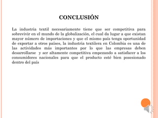 CONCLUSIÓNCONCLUSIÓN
La industria textil necesariamente tiene que ser competitiva para
sobrevivir en el mundo de la globalización, el cual da lugar a que existan
mayor número de importaciones y que el mismo país tenga oportunidad
de exportar a otros países, la industria textilera en Colombia es una de
las actividades más importantes por lo que las empresas deben
desarrollarse y ser altamente competitiva empezando a satisfacer a los
consumidores nacionales para que el producto esté bien posesionado
dentro del país
 