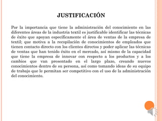JUSTIFICACIÓNJUSTIFICACIÓN
Por la importancia que tiene la administración del conocimiento en las
diferentes áreas de la industria textil es justificable identificar las técnicas
de éxito que apoyan específicamente el área de ventas de la empresa de
textil; que motiva a la recopilación de conocimientos de empleados que
tienen contacto directo con los clientes directos y poder aplicar las técnicas
de ventas que han tenido éxito en el mercado, así mismo de la capacidad
que tiene la empresa de innovar con respecto a los productos y a los
cambios que van presentado en el largo plazo, creando nuevos
conocimientos dentro de su persona, así como tomando ideas de su equipo
de trabajo que le permitan ser competitivo con el uso de la administración
del conocimiento.
 