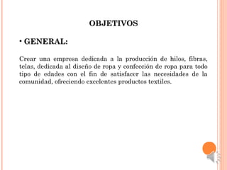 OBJETIVOSOBJETIVOS
• GENERAL:GENERAL:
Crear una empresa dedicada a la producción de hilos, fibras,
telas, dedicada al diseño de ropa y confección de ropa para todo
tipo de edades con el fin de satisfacer las necesidades de la
comunidad, ofreciendo excelentes productos textiles.
 