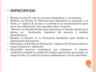 • ESPECIFICOS:ESPECIFICOS:
• Mejorar el nivel de vida de nuestros trabajadores y sus familias.
• Realizar un Estudio de Mercado para determinar la demanda y la
oferta, el análisis de precios y el estudio de la comercialización para
tener una información más específica sobre el negocio.
• Efectuar un Estudio Técnico para determinar el tamaño óptimo de la
planta, su localización, ingeniería del proyecto y análisis
administrativo.
• Realizar el Estudio de la Evaluación Económica para decidir la
implantación del proyecto.
• Determinar el Estudio de Evaluación e impacto del Proyecto desde lo
social, económico y ambiental.
• Desarrollar procesos tecnológicos que minimicen el impacto
ambiental, teniendo el cuidado de realizar operaciones que pongan en
riesgo la vida y la salud de nuestros colaboradores y de la comunidad.
 
 
 