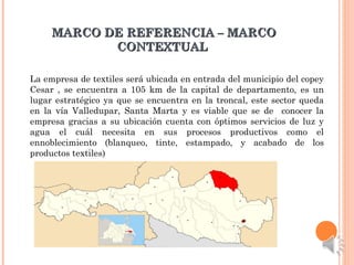 MARCO DE REFERENCIA – MARCOMARCO DE REFERENCIA – MARCO
CONTEXTUALCONTEXTUAL
La empresa de textiles será ubicada en entrada del municipio del copey
Cesar , se encuentra a 105 km de la capital de departamento, es un
lugar estratégico ya que se encuentra en la troncal, este sector queda
en la vía Valledupar, Santa Marta y es viable que se de conocer la
empresa gracias a su ubicación cuenta con óptimos servicios de luz y
agua el cuál necesita en sus procesos productivos como el
ennoblecimiento (blanqueo, tinte, estampado, y acabado de los
productos textiles)
 