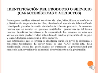 IDENTIFICACIÓN DEL PRODUCTO O SERVICIOIDENTIFICACIÓN DEL PRODUCTO O SERVICIO
(CARACTERÍSTICAS O ATRIBUTOS)(CARACTERÍSTICAS O ATRIBUTOS)
La empresa textilera ofrecerá servicios de telas, hilos, fibras, manufactura
y distribución de productos textiles, ofreciendo el servicio de fabricación de
todo tipo de prendas de vestir, siendo los textiles un producto de consumo
masivo que se venden en grandes cantidades generando de tal forma
muchos beneficios lucrativos a la comunidad, las razones de esto son
varias: elevada productividad, alto ritmo de crédito, generación de empleo
y capacidad para amaestrar a otros sectores.
Las actividades que lo forman se clasifican según su nivel de demanda y
contenido tecnológico. El sector textil es una ADCT media-alta. Esta
clasificación indica las posibilidades de aumentar la productividad por
medio de la innovación y la capacidad de crecimiento de la producción
 