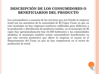 DESCRIPCIÓN DE LOS CONSUMIDORES ODESCRIPCIÓN DE LOS CONSUMIDORES O
BENEFICIARIOS DEL PRODUCTOBENEFICIARIOS DEL PRODUCTO
Los consumidores o usuarios de los servicios que nos brinda la empresa
textil son los miembros de la comunidad de El Copey Cesar ya que en
este municipio no hay empresas textileras calificadas para dedicarse a
la producción y distribución de productos textiles, en el municipio de El
copey hay aproximadamente hay 24.368 habitantes y las comunidades
aledañas al municipio también serían consumidores beneficiarios ya
que este servicio productivo que ofrece la empresa es escaso en el
Departamento del Cesar ya que no hay competencia en el sector de
producción de textil.
 