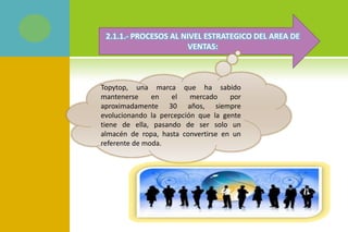 2.1.1.- PROCESOS AL NIVEL ESTRATEGICO DEL AREA DE
VENTAS:
Topytop, una marca que ha sabido
mantenerse en el mercado por
aproximadamente 30 años, siempre
evolucionando la percepción que la gente
tiene de ella, pasando de ser solo un
almacén de ropa, hasta convertirse en un
referente de moda.
 