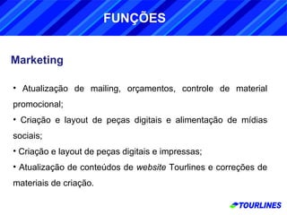 Marketing Atualização de mailing, orçamentos, controle de material promocional; Criação e layout de peças digitais e alimentação de mídias sociais; Criação e layout de peças digitais e impressas; Atualização de conteúdos de  website  Tourlines e correções de materiais de criação. FUNÇÕES 