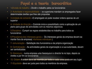 •   1-Divisão de trabalho – Dividir o trabalho pelos os funcionários
•   2- Autoridade e responsabilidade - os superiores mandam os empregados fazer
    determinadas tarefas que lhes são propostas
•   3-Unidade de comando –O empregado só pode receber ordens apenas de um
    superior
•   4- Unidade de direcção – Controle único e possibilitado como a aplicação de um
    plano para grupo de actividades com os mesmos objectivos
•   5-Disciplina - Cumprir as regras estabelecidas no trabalho para todos os
    funcionários
•   6-Prevelancia dos interesses gerais - Os interesses gerais da empresa devem-se
    manter fora da empresa( interesses individuais )
•   7- remuneração – Satisfação dos funcionários e da própria organização
•   8- Centralização – As actividades gerais da organização e a sua autoridade, devem
    ser centralizadas
•   9- Hierarquia – numa empresa uma hierarquia é o director la no topo, depois os
    chefes e por fim os funcionários
•   10- Ordem- A ordem deve ser mantida por todos e cada coisa posta em seu lugar.
•   11-Equidade- deve ser justa para todos os membros da empresa.
 
