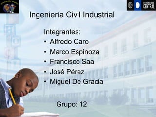 Ingeniería Civil Industrial

    Integrantes:
    • Alfredo Caro
    • Marco Espinoza
    • Francisco Saa
    • José Pérez
    • Miguel De Gracia


        Grupo: 12
 