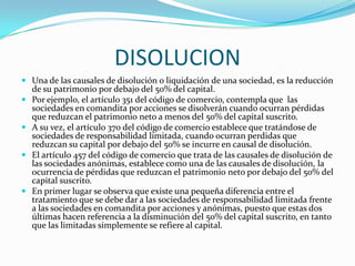 DISOLUCION
 Una de las causales de disolución o liquidación de una sociedad, es la reducción
    de su patrimonio por debajo del 50% del capital.
   Por ejemplo, el artículo 351 del código de comercio, contempla que las
    sociedades en comandita por acciones se disolverán cuando ocurran pérdidas
    que reduzcan el patrimonio neto a menos del 50% del capital suscrito.
   A su vez, el artículo 370 del código de comercio establece que tratándose de
    sociedades de responsabilidad limitada, cuando ocurran perdidas que
    reduzcan su capital por debajo del 50% se incurre en causal de disolución.
   El artículo 457 del código de comercio que trata de las causales de disolución de
    las sociedades anónimas, establece como una de las causales de disolución, la
    ocurrencia de pérdidas que reduzcan el patrimonio neto por debajo del 50% del
    capital suscrito.
   En primer lugar se observa que existe una pequeña diferencia entre el
    tratamiento que se debe dar a las sociedades de responsabilidad limitada frente
    a las sociedades en comandita por acciones y anónimas, puesto que estas dos
    últimas hacen referencia a la disminución del 50% del capital suscrito, en tanto
    que las limitadas simplemente se refiere al capital.
 