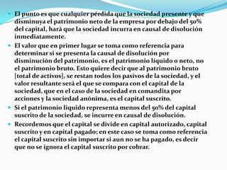  El punto es que cualquier pérdida que la sociedad presente y que
  disminuya el patrimonio neto de la empresa por debajo del 50%
  del capital, hará que la sociedad incurra en causal de disolución
  inmediatamente.
 El valor que en primer lugar se toma como referencia para
  determinar si se presenta la causal de disolución por
  disminución del patrimonio, es el patrimonio líquido o neto, no
  el patrimonio bruto. Esto quiere decir que al patrimonio bruto
  [total de activos], se restan todos los pasivos de la sociedad, y el
  valor resultante será el que se compara con el capital de la
  sociedad, que en el caso de la sociedad en comandita por
  acciones y la sociedad anónima, es el capital suscrito.
 Si el patrimonio liquido representa menos del 50% del capital
  suscrito de la sociedad, se incurre en causal de disolución.
 Recordemos que el capital se divide en capital autorizado, capital
  suscrito y en capital pagado; en este caso se toma como referencia
  el capital suscrito sin importar si aun no se ha pagado, es decir
  que no se ignora el capital suscrito por cobrar.
 
