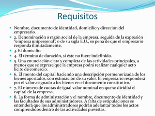 Requisitos
 Nombre, documento de identidad, domicilio y dirección del
    empresario.
   2. Denominación o razón social de la empresa, seguida de la expresión
    “empresa unipersonal”, o de su sigla E.U., so pena de que el empresario
    responda ilimitadamente.
   3. El domicilio.
   4. El término de duración, si éste no fuere indefinido.
   5. Una enunciación clara y completa de las actividades principales, a
    menos que se exprese que la empresa podrá realizar cualquier acto
    lícito de comercio.
   6. El monto del capital haciendo una descripción pormenorizada de los
    bienes aportados, con estimación de su valor. El empresario responderá
    por el valor asignado a los bienes en el documento constitutivo.
   7. El número de cuotas de igual valor nominal en que se dividirá el
    capital de la empresa.
   8. La forma de administración y el nombre, documento de identidad y
    las facultades de sus administradores. A falta de estipulaciones se
    entenderá que los administradores podrán adelantar todos los actos
    comprendidos dentro de las actividades previstas.
 
