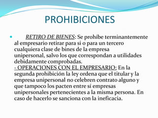 PROHIBICIONES
        RETIRO DE BIENES: Se prohíbe terminantemente
    al empresario retirar para si o para un tercero
    cualquiera clase de bines de la empresa
    unipersonal, salvo los que correspondan a utilidades
    debidamente comprobadas.
    - OPERACIONES CON EL EMPRESARIO: En la
    segunda prohibición la ley ordena que el titular y la
    empresa unipersonal no celebren contrato alguno y
    que tampoco los pacten entre sí empresas
    unipersonales pertenecientes a la misma persona. En
    caso de hacerlo se sanciona con la ineficacia.
 