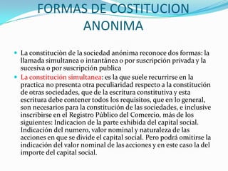 FORMAS DE COSTITUCION
             ANONIMA
 La constituciòn de la sociedad anónima reconoce dos formas: la
  llamada simultanea o intantánea o por suscripción privada y la
  sucesiva o por suscripción publica
 La constitución simultanea: es la que suele recurrirse en la
  practica no presenta otra peculiaridad respecto a la constitución
  de otras sociedades, que de la escritura constitutiva y esta
  escritura debe contener todos los requisitos, que en lo general,
  son necesarios para la constitución de las sociedades, e inclusive
  inscribirse en el Registro Público del Comercio, más de los
  siguientes: Indicacion de la parte exhibida del capital social.
  Indicación del numero, valor nominal y naturaleza de las
  acciones en que se divide el capital social. Pero podrá omitirse la
  indicación del valor nominal de las acciones y en este caso la del
  importe del capital social.
 