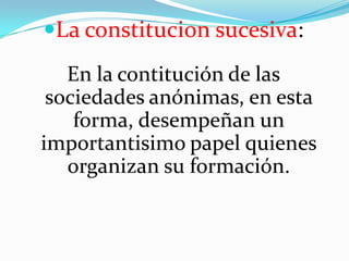 La constitucion sucesiva:
   En la contitución de las
 sociedades anónimas, en esta
    forma, desempeñan un
importantisimo papel quienes
   organizan su formación.
 