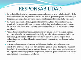 RESPONSABILIDAD
 La utilidad básica de la empresa unipersonal se encuentra en la limitación de la
  responsabilidad del empresario único a los bienes que éste aporte, de modo que
  los restantes no podrán ser perseguidos por los acreedores de dicha empresa.
 La nueva ley acogió además, para estas empresas, la doctrina del disregard,
  previendo la responsabilidad personal, solidaria y total del empresario único,
  en caso de actuación ilícita de éste; conviene reproducir las palabras del texto
  aprobado:
 “Cuando se utilice la empresa unipersonal en fraude a la ley o en perjuicio de
  terceros, el titular de las cuotas de capital y los administradores que hubieren
  realizado, participado o facilitando los actos defraudatarios, responderán
  solidariamente por las obligaciones nacidas de tales actos y por los perjuicios
  causados”
 Aún cuando esta norma hubiese podido ser más clara, de todas maneras
  constituye una base suficiente para concluir que si a causa de alguna actuación
  ilegal del titular o los administradores, la empresa unipersonal queda colocada
  en imposibilidad de pagar sus obligaciones, tendrán que hacerlo aquellos, en su
  condición de responsables solidarios
 