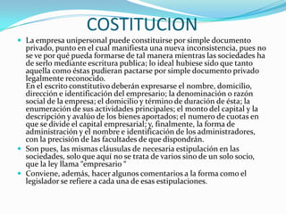 COSTITUCION
 La empresa unipersonal puede constituirse por simple documento
  privado, punto en el cual manifiesta una nueva inconsistencia, pues no
  se ve por qué pueda formarse de tal manera mientras las sociedades ha
  de serlo mediante escritura publica; lo ideal hubiese sido que tanto
  aquella como éstas pudieran pactarse por simple documento privado
  legalmente reconocido.
  En el escrito constitutivo deberán expresarse el nombre, domicilio,
  dirección e identificación del empresario; la denominación o razón
  social de la empresa; el domicilio y término de duración de ésta; la
  enumeración de sus actividades principales; el monto del capital y la
  descripción y avalúo de los bienes aportados; el numero de cuotas en
  que se divide el capital empresarial; y, finalmente, la forma de
  administración y el nombre e identificación de los administradores,
  con la precisión de las facultades de que dispondrán.
 Son pues, las mismas cláusulas de necesaria estipulación en las
  sociedades, solo que aquí no se trata de varios sino de un solo socio,
  que la ley llama “empresario “
 Conviene, además, hacer algunos comentarios a la forma como el
  legislador se refiere a cada una de esas estipulaciones.
 