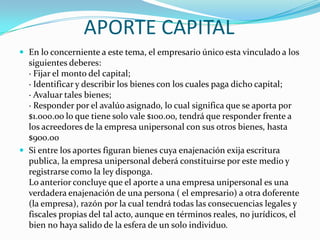 APORTE CAPITAL
 En lo concerniente a este tema, el empresario único esta vinculado a los
  siguientes deberes:
  · Fijar el monto del capital;
  · Identificar y describir los bienes con los cuales paga dicho capital;
  · Avaluar tales bienes;
  · Responder por el avalúo asignado, lo cual significa que se aporta por
  $1.000.oo lo que tiene solo vale $100.oo, tendrá que responder frente a
  los acreedores de la empresa unipersonal con sus otros bienes, hasta
  $900.oo
 Si entre los aportes figuran bienes cuya enajenación exija escritura
  publica, la empresa unipersonal deberá constituirse por este medio y
  registrarse como la ley disponga.
  Lo anterior concluye que el aporte a una empresa unipersonal es una
  verdadera enajenación de una persona ( el empresario) a otra doferente
  (la empresa), razón por la cual tendrá todas las consecuencias legales y
  fiscales propias del tal acto, aunque en términos reales, no jurídicos, el
  bien no haya salido de la esfera de un solo individuo.
 
