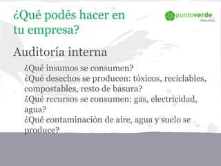 ¿Qué podés hacer en
tu empresa?
Auditoría interna
- ¿Qué insumos se consumen?
- ¿Qué desechos se producen: tóxicos, reciclables,
compostables, resto de basura?
- ¿Qué recursos se consumen: gas, electricidad,
agua?
- ¿Qué contaminación de aire, agua y suelo se
produce?
 