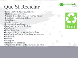 Que SI Reciclar
•Papel (cartón, revistas, folletos)
•Metal (latas, aerosoles)
•Vidrios (botellas, frascos, vidrios rotos)
•Botellas y tapas de plástico
•Tetrabricks
•Aceite vegetal
•Rezagos informáticos
•Toners y cartuchos de tinta
•Celulares
•Pilas/ Baterías
•Lámparas bajo consumo (evitarlas)
•Sobrantes de materiales de construcción
•Mobiliario
•Sachets
•Telgopor
•Marcadores gastados
•Orgánicos: Yerba/ café /cáscaras de fruta
 