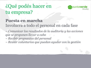 Puesta en marcha
Involucra a todo el personal en cada fase
− Comunicar los resultados de la auditoría y las acciones
que se proponen llevar a cabo
− Recibir propuestas del personal
− Reunir voluntarios que puedan ayudar con la gestión
¿Qué podés hacer en
tu empresa?
 