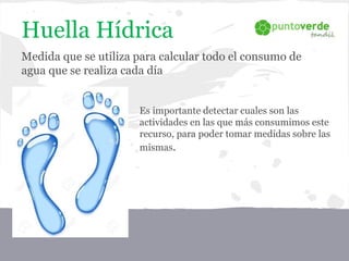 Huella Hídrica
Medida que se utiliza para calcular todo el consumo de
agua que se realiza cada día
Es importante detectar cuales son las
actividades en las que más consumimos este
recurso, para poder tomar medidas sobre las
mismas.
 
